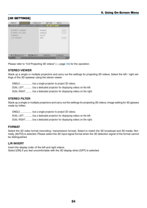 Page 9784
5. Using On-Screen Menu
[3D SETTINGS]
Please	refer	to	“3-8	Projecting	3D	videos” 	(→	page	39)	for	the	operation.
STEREO	VIEWER
Stack	up	a	single	 or	multiple	 projectors	 and	carry	 out	the	settings	 for	projecting	 3D	videos. 	Select	 the	left	/	right	 set-
tings	of	the	3D	eyewear	using	the	stereo	viewer.
SINGLE ������������������Use a single projector to project 3D videos�
DUAL LEFT  ������������Use a dedicated projector for displaying videos on the left�
DUAL RIGHT ����������Use a dedicated...