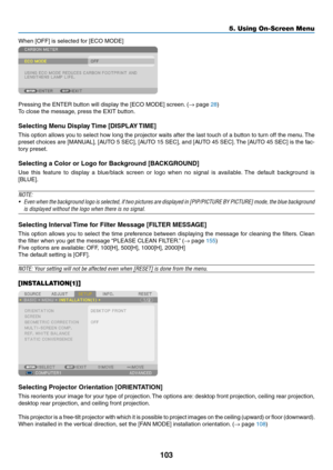 Page 115103
5. Using On-Screen Menu
When	[OFF]	is	selected	for	[ECO	MODE]
Pressing	the	ENTER	button	will	display	the	[ECO	MODE]	screen.	(→	page	28)
To	close	the	message,	press	the	EXIT	button.
Selecting Menu Display Time [DISPLAY TIME]
This	option	 allows	 you	to	select	 how	long	 the	projector	 waits	after	the	last	 touch	 of	a	button	 to	turn	 off	the	 menu. 	The	
preset	 choices	 are	[MANUAL],	 [AUTO	5	SEC],	 [AUTO	 15	SEC],	 and	[AUTO	 45	SEC]. 	The	 [AUTO	 45	SEC]	 is	the	 fac-
tory	preset.
Selecting	a...