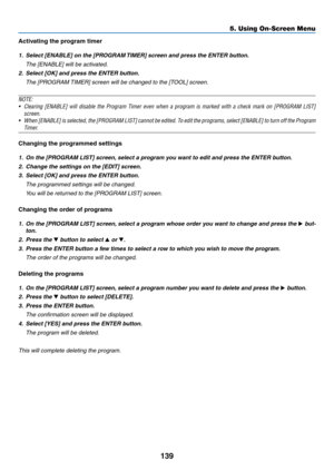 Page 151139
5. Using On-Screen Menu
Activating the program timer
1.	 Select	[ENABLE]	on	the	[PROGRAM	TIMER]	screen	and	press	the	ENTER	button.
 The [ENABLE] will be activated.
2.	 Select	[OK]	and	press	the	ENTER	button.
 The [PROGRAM TIMER] screen will be changed to the [TOOL] screen.
NOTE:
•	 Clearing	 [ENABLE]	will	disable	 the	Program	 Timer	even	when	 a	program	 is	marked	 with	a	check	 mark	on	[PROGRAM	 LIST]	
screen.	
•	 When	[ENABLE] 	is 	selected, 	the 	[PROGRAM 	LIST] 	cannot 	be 	edited. 	To 	edit 	the...