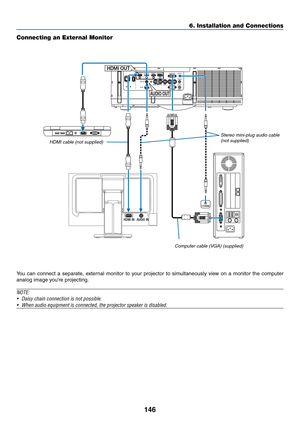 Page 158146
6. Installation and Connections
HDMI INAUDIO IN
HDMI OUT
AUDIO OUT
Connecting an External Monitor
You	can	connect	 a	separate,	 external	monitor	to	your	 projector	 to	simultaneously	 view	on	a	monitor	 the	computer	
analog	image	you’re	projecting.
NOTE:
•	 Daisy	chain	connection	is	not	possible.
•	 When	audio	equipment	is	connected,	the	projector	speaker	is	disabled.
Computer cable (VGA) (supplied)
Stereo mini-plug audio cable (not supplied)HDMI cable (not supplied) 