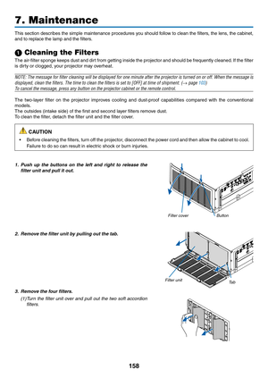 Page 170158
7. Maintenance
This	section	 describes	 the	simple	 maintenance	 procedures	you	should	 follow	to	clean	 the	filters,	 the	lens,	 the	cabinet, 	
and	to	replace	the	lamp	and	the	filters.
1 Cleaning the Filters
The	air-filter	 sponge	keeps	dust	and	dirt	from	 getting	 inside	the	projector	 and	should	 be	frequently	 cleaned.	If	 the	 filter	
is	dirty	or	clogged,	your	projector	may	overheat.
NOTE:	 The	message	 for	filter	 cleaning	 will	be	displayed	 for	one	 minute	 after	the	projector	 is	turned	 on...