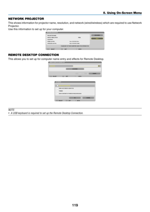 Page 131119
5. Using On-Screen Menu
NETWORK PROJECTOR
This	shows 	information 	for 	projector 	name, 	resolution, 	and 	network 	(wired/wireless) 	which 	are 	required 	to 	use 	Network	
Projector.
Use	this	information	to	set	up	for	your	computer.
REMOTE DESKTOP CONNECTION
This	allows	you	to	set	up	for	computer	name	entry	and	effects	for	Remote	Desktop.
NOTE:
•	 A	USB	keyboard	is	required	to	set	up	the	Remote	Desktop	Connection. 