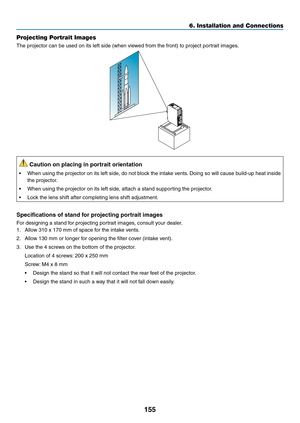 Page 167155
6. Installation and Connections
Projecting Portrait Images
The	projector	can	be	used	on	its	left	side	(when	viewed	from	the	front)	to	project	portrait	images.
 Caution on placing in portrait orientation
•	 When	using	the	projector	 on	its	left	 side,	 do	not	 block	 the	intake	 vents.	Doing	 so	will	 cause	 build-up	 heat	inside	
the	projector.
•	 When	using	the	projector	on	its	left	side,	attach	a	stand	supporting	the	projector.
•	 Lock	the	lens	shift	after	completing	lens	shift	adjustment....