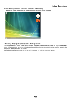 Page 195183
8. User Supportware
10	Click	the	computer	at	the	connection	destination	and	then	[OK].
 The desktop screen of the computer at the connection destination will be\
 displayed.
•	Operating	the	projector	(manipulating	desktop	screen)
The	 displayed	 desktop	screen	can	be	manipulated	 by	using	 the	USB	 mouse	 connected	 to	the	 projector. 	If	 the	 EXIT	
button	 of	the	 projector	 or	remote	 control	is	pressed	 while	the	desktop	 screen	is	displayed,	 an	auxiliary	 operation	 bar	
is	displayed	at	the...