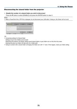 Page 8775
4. Using the Viewer
Disconnecting the shared folder from the projector
•	 Disable	the	number	of	a	shared	folder	you	wish	to	disconnect
 Press the ▼ button to select [ENABLE] and press the ENTER button to clear it.
NOTE:
•	 When	a	PowerPoint	file	or	PDF	file	is	displayed,	do	not	disconnect	your	LAN	cable.	If	doing	so,	the	Viewer	will	not	work.
TIP:	
•	 Connecting	settings	for	Shared	folder	
	 Settings	of	up	to	four	folders	can	be	saved.
	 Restarting	the	projector	will	display	setting-saved	shared...