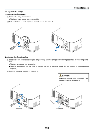 Page 175163
7. Maintenance
2. Remove the lamp housing.
(1)	Loosen	 the	two	 screws	 securing	 the	lamp	 housing	 until	the	phillips	 screwdriver	 goes	into	a	freewheeling	 condi-
tion.
	 •	The	two	screws	are	not	removable.
	 •		There	 is	an	 interlock	 on	this	 case	 to	prevent	 the	risk	 of	electrical	 shock.	Do	 not	 attempt	 to	circumvent	 this	
interlock.
(2)	Remove	the	lamp	housing	by	holding	it.
InterlockGuide hole
To replace the lamp: 
1. Remove the lamp cover.
(1)	Loosen	the	lamp	cover	screw
	 •	 The...