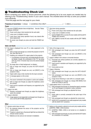 Page 219207
9. Appendix
 Troubleshooting Check List
Before	contacting	 your	dealer	 or	service	 personnel,	 check	the	following	 list	to	be	 sure	 repairs	 are	needed	 also	by	
referring	 to	the	 “Troubleshooting” 	section	 in	your	 user’s	 manual. 	This	 checklist	 below	will	help	 us	solve	 your	problem	
more	efficiently.
*	Print	this	page	and	the	next	page	for	your	check.
Frequency of occurrence  always  sometimes (How often?_____________________)  other (__________________)
No  image  is  displayed  from...