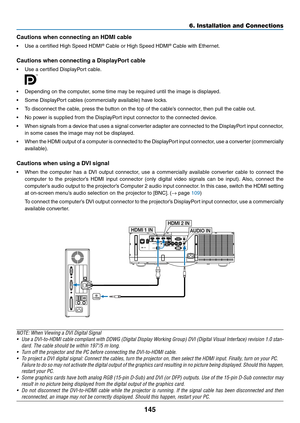 Page 157145
6. Installation and Connections
Cautions	when	connecting	an	HDMI	cable
•	 Use	a	certified	High	Speed	HDMI®	Cable or High	Speed	HDMI®	Cable	with	Ethernet.
Cautions	when	connecting	a	DisplayPort	cable
•	 Use	a	certified	DisplayPort	cable.
 
•	 Depending	on	the	computer,	some	time	may	be	required	until	the	image	is	displayed.
•	 Some	DisplayPort	cables	(commercially	available)	have	locks.
•	 To	disconnect	the	cable,	press	the	button	on	the	top	of	the	cable’s	connector,	then	pull	the	cable	out.
•	 No...