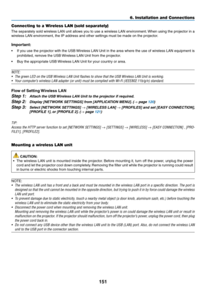 Page 163151
6. Installation and Connections
Connecting to a Wireless LAN (sold separately)
The	separately	 sold	wireless	 LAN	unit	allows	 you	to	use	 a	wireless	 LAN	environment. 	When	 using	the	projector	 in	a	
wireless	LAN	environment,	the	IP	address	and	other	settings	must	be	made	on	the	projector.
Important:
•	 If	 you	use	 the	projector	 with	the	USB	 Wireless	 LAN	Unit	in	the	 area	 where	 the	use	 of	wireless	 LAN	equipment	 is	
prohibited,	remove	the	USB	 Wireless	LAN	Unit	from	the	projector.
•	 Buy...