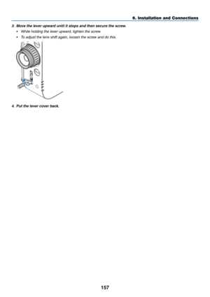 Page 169157
6. Installation and Connections
3. Move the lever upward until it stops and then secure the screw.
•	 While	holding	the	lever	upward,	tighten	the	screw.
•	 To	adjust	the	lens	shift	again,	loosen	the	screw	and	do	this.
4.  Put the lever cover back.
  