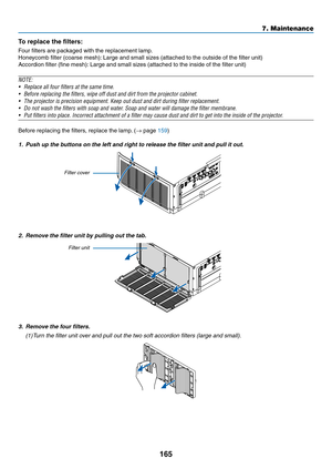 Page 177165
7. Maintenance
To replace the filters:
Four	filters	are	packaged	with	the	replacement	lamp.
Honeycomb	filter	(coarse	mesh):	Large	and	small	sizes	(attached	to	the	outside	of	the	filter	unit)
Accordion	filter	(fine	mesh):	Large	and	small	sizes	(attached	to	the	inside	of	the	filter	unit)
NOTE:	
•	 Replace	all	four	filters	at	the	same	time.
•	 Before	replacing	the	filters,	wipe	off	dust	and	dirt	from	the	projector	cabinet.	
•	 The	projector	is	precision	equipment.	Keep	out	dust	and	dirt	during	filter...