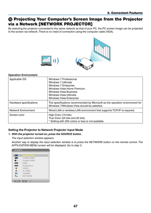 Page 5947
3. Convenient Features
 Projecting Your Computer’s Screen Image from the Projector  
via a Network [NETWORK PROJECTOR]
By	selecting	 the	projector	 connected	 to	the	 same	 network	 as	that	 of	your	 PC,	the	PC	screen	 image	can	be	projected	
to	the	screen	via	network. 	There	is	no	need	of	connection	using	the	computer	cable	(VGA).
Operation Environment
Applicable	OSWindows	7	Professional
Windows	7	Ultimate
Windows	7	Enterprise	
Windows	 Vista	Home	Premium
Windows	Vista	Business
Windows	Vista...