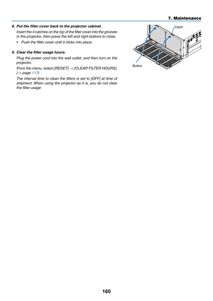 Page 172160
7. Maintenance
8. Put the filter cover back to the projector cabinet.
 Insert the 4 catches on the top of the filter cover into the grooves 
in the projector, then press the left and right buttons to close.
•	 Push	the	filter	cover	until	it	clicks	into	place.
9.	 Clear	the	filter	usage	hours.
  Plug the power cord into the wall outlet, and then turn on the 
projector.
 From the menu, select [RESET] → [CLEAR FILTER HOURS]. 
(→ page 117)
 The interval time to clean the filters is set to [OFF] at time...