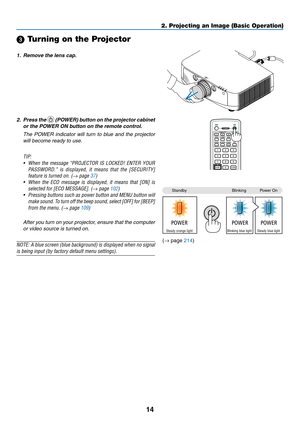 Page 2614
2. Projecting an Image (Basic Operation)
StandbyBlinkingPower	On
Steady orange lightBlinking blue lightSteady blue light
 Turning on the Projector
1. Remove the lens cap.
2.  Press the 	(POWER) button on the projector cabinet 
or the POWER ON button on the remote control. 
  The  POWER  indicator  will  turn  to  blue  and  the  projector 
will become ready to use.
TIP:	
•	 When	 the	message	 “PROJECTOR	 IS	LOCKED!	 ENTER	YOUR	
PASSWORD.” 	is 	displayed, 	it 	means 	that 	the 	[SECURITY]	
feature	is...