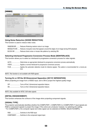 Page 11098
5. Using On-Screen Menu
[VIDEO]
Using Noise Reduction [NOISE REDUCTION]
This	function	is	used	to	reduce	video	noise.
RANDOM NR ���������Reduces flickering random noise in an image� 
MOSQUITO NR ������Reduces mosquito noise that appears around the edges of an image during \
DVD playback�
BLOCK NR  �������������Reduces block noise or mosaic-like patterns by selecting ON�
Selecting Interlaced Progressive Conversion Process Mode [DEINTERLACE]
This	function	allows	you	to	select	an	interlaced-to-progressive...