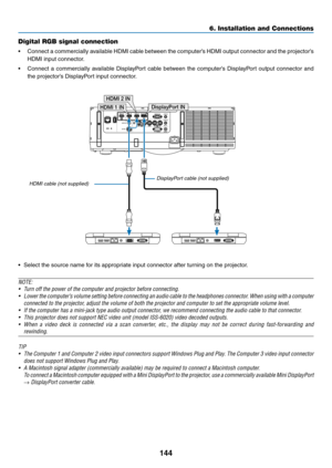 Page 156144
6. Installation and Connections
DisplayPort IN
HDMI 1 IN HDMI 2 IN
Digital RGB signal connection
•	 Connect	
a	commercially	 available	HDMI	cable	between	 the	computer’s	 HDMI	output	 connector	 and	the	projector’s	
HDMI	input	connector.
•	 Connect	 a	commercially	 available	DisplayPort	 cable	between	 the	computer’s	 DisplayPort	 output	connector	 and	
the	projector’s	DisplayPort	input	connector.
•	 Select	the	source	name	for	its	appropriate	input	connector	after	turning	on	the	projector.
NOTE:
•...