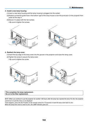 Page 176164
7. Maintenance
This completes the lamp replacement.
Go on to the filter replacement.
NOTE:	When	you	continue	 to	use	 the	projector	 for	another	 100	hours	 after	the	lamp	 has	reached	 the	end	 of	its	 life,	 the	projector	
cannot	turn	on	and	the	menu	is	not	displayed.
If	this	happens,	press	the	HELP	button	on	the	remote	control	for	10	seconds	to	reset	the	lamp	clock	back	to	zero.
When	the	lamp	time	clock	is	reset	to	zero,	the	LAMP	indicator	goes	out.
	
4. Reattach the lamp cover.
(1)	Insert	the	top...