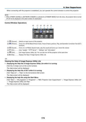 Page 186174
8. User Supportware
 When connecting with the projector is establised, you can operate the control window to control the projector.
NOTE:
•	 When	 [POWER-SAVING]	 or	[NETWORK	 STANDBY]	is	selected	 for	[STANDBY	 MODE]	from	the	menu,	 the	projector	 that	is	turned	
off	will	not	be	displayed	in	the	select	window	for	destination
Control Window Operations
(1) (2)(3)(4)(5)
(6)
(1)  (Source)  �����Selects an input source of the projector � 
(2)  (Picture) ����Turns on or off the Mute (Picture mute), Freeze...