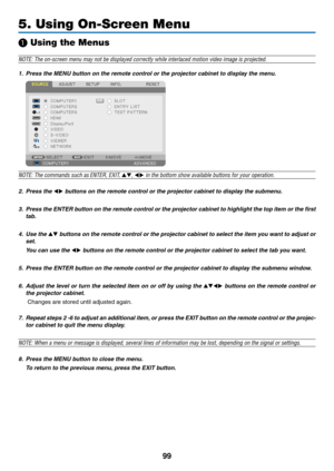 Page 11399
5. Using On-Screen Menu
❶ Using the Menus
NOTE:	The	on-screen	menu	may	not	be	displayed	correctly	while	interlaced	motion	video	image	is	projected.
1. Press the MENU button on the remote control or the projector cabinet to display the menu.
NOTE: The commands such as ENTER,	EXIT,	▲▼, ◀▶	in	the	bottom	show	available	buttons	for	your	operation.
2. Press the ◀▶ buttons on the remote control or the projector cabinet to display the submenu.
3.	 Press	the	ENTER 	b utton 	on 	the 	remote 	contr ol 	or 	the...