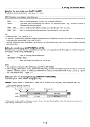 Page 133119
Selecting the lamp to be used [LAMP SELECT]
This	feature	allows	you	to	select	which	lamp	to	be	used.	
NOTE:	This	option	is	not	displayed	in	the	Basic	menu.	
DUAL ���������������������Select to use the two lamps at the same time to increase brightness� 
SINGLE ������������������Lights either lamp 1 or 2 whichever was used last� This option also selects Lamp 1 or Lamp 2 according to 
the time preset with Lamp Interval� 
LAMP 1 ONLY ��������Select to use the Lamp 1 of the two lamps� (Lamp 1 on the right...