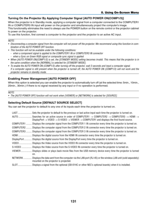 Page 145131
Turning	On	the	Projector	By	Applying	Computer	Signal	[AUTO	POWER	ON(COMP1/3)]
When	the	projector 	is 	in 	Standb y 	mode , 	applying 	a 	computer 	signal 	from 	a 	computer 	connected 	to 	the 	COMPUTER1 	
IN	or	COMPUTER3	IN	input	will	power	on	the	projector	and	simultaneously	project	the	computer’s	image.
This	functionality	eliminates 	the 	need 	to 	alw ays 	use 	the 	PO WER 	b utton 	on 	the 	remote 	control 	or 	the 	projector 	cabinet 	
to	power	on	the	projector.
To	use	this	function,	first...