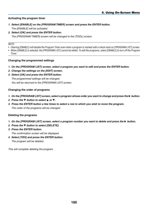 Page 174160
Activating the program timer
1.	 Select	[ENABLE]	on	the	[PROGRAM	TIMER]	 screen 	 and 	 press 	 the 	 ENTER 	 button.
 The [ENABLE] will be activated.
2.	 Select	[OK]	and	press	the	ENTER	button.
	 The	[PROGRAM	TIMER]	 screen 	 will 	 be 	 changed 	 to 	 the 	 [TOOL] 	 screen.
NOTE:
•	 Clearing	[ENABLE]	will 	disable 	the 	Program 	T imer 	even 	when 	a 	program 	is 	marked 	with 	a 	check 	mark 	on 	[PROGRAM 	LIST] 	screen.	
•	 When	[ENABLE]	is 	selected, 	the 	[PROGRAM 	LIST] 	cannot 	be 	edited. 	T...
