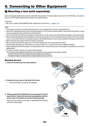 Page 176162
6. Connecting to Other Equipment
❶ Mounting a lens (sold separately)
Optional	bayonet 	style 	lenses 	can 	be 	used 	with 	this 	projector .	The 	descr iptions 	here 	are 	f or 	the 	NP18ZL 	(1.3x 	z oom) 	
lens	on	the	PX750U2.	Mount 	 other 	 lenses 	 in 	 the 	 same 	 manner.
Important:
•	 Be	sure	to	perform	[CALIBRATE]	after	replacement	of	the	lens.	 (→	page	125)
NOTE:
•	 The	projector	and	lenses	are	made	of	precision	parts.	Do	not	subject	them	to	shock	or	excessive	forces.
•	 Remove	the...