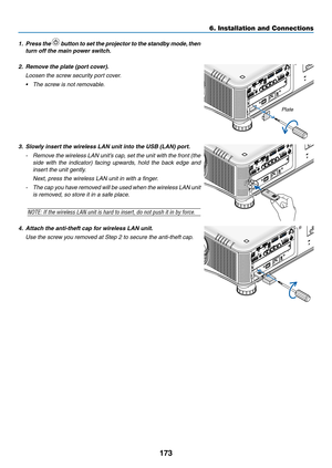 Page 187173
1. Press the  button to set the projector to the standby mode, then 
turn	off	the	main	power	switch.
2. Remove the plate (port cover).
 Loosen the screw security port cover.
•	 The	screw	is	not	removable.
3.	 Slowly	insert	the	wireless	LAN	unit	into	the	USB	(LAN)	port.
- Remove the wireless LAN unit’s cap, set the unit with the front (the 
side with the indicator) facing upwards, hold the back edge and 
insert the unit gently.
 Next, press the wireless LAN unit in with a finger.
- The cap you have...