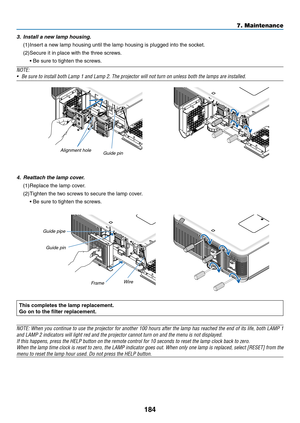 Page 198184
3. Install a new lamp housing.
(1)	Insert	a	new	lamp	housing	until	the	lamp	housing	is	plugged	into	the	socket.	
(2)	Secure	it	in	place	with	the	three	screws.
	 •	Be	sure	to	tighten	the	screws.
NOTE:
•	 Be	sure	to	install	both	Lamp	1	and	Lamp	2.	The	projector	will	not	turn	on	unless	both	the	lamps	are	installed.
Alignment hole
Guide 	 pin
4. Reattach the lamp cover.
(1)	Replace	the	lamp	cover.
(2)	Tighten	the	two	screws	to	secure	the	lamp	cover.
	 •	Be	sure	to	tighten	the	screws.
Guide	pipe
Guide...