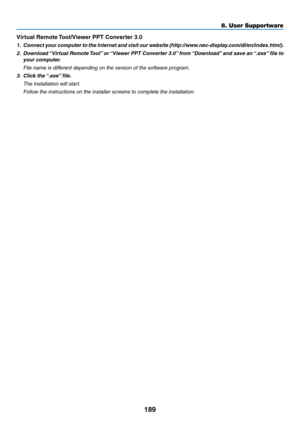 Page 203189
Virtual	Remote	Tool/Viewer 	 PPT 	 Converter 	 3.0
1.	 Connect	your	c omputer	t o	t he	i nternet	a nd	v isit	o ur	w ebsite	( http://www.nec-display.com/dl/en/index.html).
2.	 Download	“Virtual 	Remote 	T ool”	or 	“Vie wer 	PPT 	Con verter 	3.0”	fr om 	“Do wnload”	and 	sa ve 	an 	“.e xe”	file 	to 	
your computer.
 File name is different depending on the version of the software program.
3.	 Click	the	“.exe”	 file.
 The installation will star t.
 Follow the instructions on the installer screens to...