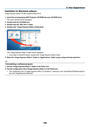 Page 204190
Installation for Macintosh software
Image	Express	Utility	2	for	Mac	supports	Mac	OS	X.
1	 Insert	the	accompanying	NEC	Projector	CD-ROM	into	your	CD-ROM	drive.	
 The menu window will be displayed.
2	 Double-click	the	CD-ROM	icon.
3	 Double-click	the	“Mac 	 OS 	 X”	 folder.
4	 Double-click	“Image 	 Express 	 Utility 	 2 	 (Intel).dmg”.
	 The	“Image	 Express 	 Utility 	 2”	 folder 	 will 	 be 	 displayed.
•	 If	your	Mac	is	PowerPC-based,	double-click	“Image 	 Express 	 Utility 	 2.dmg”.
5	 Move	the...
