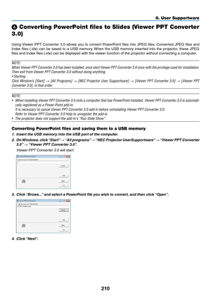 Page 224210
❻ Converting PowerPoint files to Slides (Viewer PPT Converter 
3.0)
Using	Viewer	PPT 	Con verter 	3.0 	allo ws 	y ou 	to 	con vert 	P owerPoint 	files 	into 	JPEG 	files .	Con verted 	JPEG 	files 	and 	
Index	files	(.idx) 	can 	be 	sa ved 	to 	a 	USB 	memor y.	When 	the 	USB 	memor y 	inser ted 	into 	the 	projector , 	these 	JPEG 	
files	and	Index	files	(.idx)	can	be	displayed	with	the	viewer	function	of	the	projector	without	connecting	a	computer.
NOTE:
When	Viewer	PPT 	Converter 	3.0 	has 	been...