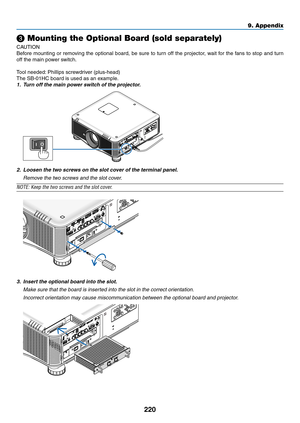 Page 234220
❸ Mounting the Optional Board (sold separately)
CAUTION
Before	mounting	or 	remo ving 	the 	optional 	board, 	be 	sure 	to 	tur n 	off 	the 	projector , 	w ait 	f or 	the 	f ans 	to 	stop 	and 	tur n 	
off	the	main	power	switch.
Tool	needed:	Phillips 	 screwdriver 	 (plus-head)
The	SB-01HC	board	is	used	as	an	example.
1.	 Turn	off	the	main	power	switch	of	the	projector.
2.	 Loosen	the	two	screws	on	the	slot	cover	of	the	terminal	panel.
 Remove the two screws and the slot cover.
NOTE:	Keep	the	two...