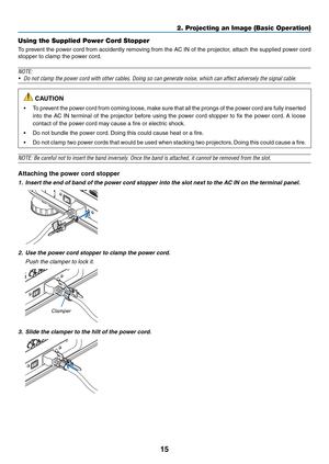 Page 2915
Using the Supplied Power Cord Stopper
To	prevent	the 	po wer 	cord 	from 	accidently 	remo ving 	from 	the 	A C 	IN 	of 	the 	projector , 	attach 	the 	supplied 	po wer 	cord 	
stopper	to	clamp	the	power	cord.
NOTE:
•	 Do	not	clamp	the	power	cord	with	other	cables.	Doing	so	can	generate	noise,	which	can	affect	adversely	the	signal	cable.
 CAUTION
•	 To	prevent	the 	po wer 	cord 	from 	coming 	loose , 	mak e 	sure 	that 	all 	the 	prongs 	of 	the 	po wer 	cord 	are 	fully 	inser ted 	
into	the	AC 	IN...