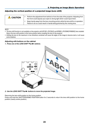 Page 3723
Adjusting the vertical position of a projected image (Lens shift)
 CAUTION•	 Perform	the	adjustment 	from 	behind 	or 	from 	the 	side 	of 	the 	projector .	Adjusting 	from 	
the	front	could	expose	your	eyes	to	strong	light	which	could	injure	them.
•	 Keep	hands	a way 	from 	the 	lens 	mounting 	por tion 	while 	the 	lens 	shift 	is 	in 	oper ation.	
Failure	to	do	so	could	result	in	hands	being	pinched	by	the	moving	lens.
NOTE:
•	 The	lens	shift 	function 	is 	not 	available 	on 	the 	projector 	with...