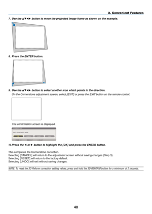 Page 5440
7. Use the ▲▼◀▶	button	to	move	the	projected	image	frame	as	shown	on	the	example.
8.	 Press	the	ENTER	button.
9. Use the ▲▼◀▶ button to select another icon which points in the direction.
	 On	the	Cornerstone	adjustment	screen,	select	[EXIT]	or	press	the	EXIT	button	on	the	remote	control.
 The confirmation screen is displayed.
10. Press  the ◀ or ▶	button	to	highlight	the	[OK]	and	press	the	ENTER	button.
This	completes	the	Cornerstone	correction.
Selecting	[CANCEL]	will	return	to	the	adjustment	screen...