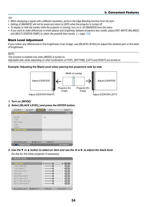 Page 6854
TIP:
•	 When	displaying	a	signal	with	a	different	resolution,	perform	the	Edge	Blending	function	from	the	start.	
•	 Setting	of	[MARKER]	will	not	be	saved	and	return	to	[OFF]	when	the	projector	is	turned	off.	
•	 To	display	or	hide	the	marker	while	the	projector	is	running,	turn	on	or	off	[MARKER]	from	the	menu.
•	 If	you	want 	to 	make 	differences 	in 	white 	balance 	and 	brightness 	between 	projectors 	less 	visible, 	adjust 	[REF . 	WHITE 	BALANCE] 	
and	[MULTI-SCREEN	COMP.]	to	obtain	the...