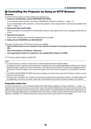 Page 7056
⓬ Controlling the Projector by Using an HTTP Browser
Overview
The	HTTP	Server	function	provides	settings	and	operations	for:
1.	 Setting	for	wired/wireless	network	(NETWORK	SETTINGS)
 To use wireless LAN connection, the optional USB Wireless LAN Unit is required. (→ page 172)
 To use wired/wireless LAN connection, connect the projector to the comput\
er with a commercially available LAN 
cable. (→ page 171)
2.	 Setting	Alert	Mail	(ALERT	MAIL)
 When the projector is connected to a wired/wireless...