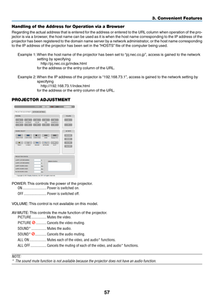 Page 7157
Handling of the Address for Operation via a Browser
Regarding	the	actual 	address 	that 	is 	entered 	f or 	the 	address 	or 	entered 	to 	the 	URL 	column 	when 	oper ation 	of 	the 	pro-
jector	is	via 	a 	bro wser, 	the 	host 	name 	can 	be 	used 	as 	it 	is 	when 	the 	host 	name 	corresponding 	to 	the 	IP 	address 	of 	the 	
projector	has	been 	registered 	to 	the 	domain 	name 	ser ver 	b y 	a 	netw ork 	administr ator, 	or 	the 	host 	name 	corresponding 	
to	the	IP	address	of	the	projector	has...