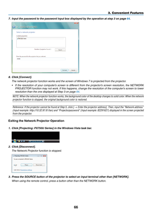 Page 8066
7.	 Input	the	password	to	the	password	input	box	displayed	by	the	operation	at	step	3	on	page	64.
8.	 Click	[Connect].
 The network projector function works and the screen of Windows 7 is projected from the projector.
•	 If	the	resolution 	of 	y our 	computer’ s 	screen 	is 	diff erent 	from 	the 	projector’ s 	screen 	resolution, 	the 	NETW ORK 	
PROJECTOR	function	ma y 	not 	w ork.	If 	this 	happens , 	change 	the 	resolution 	of 	the 	computer’ s 	screen 	to 	lo wer 	
resolution than the one...
