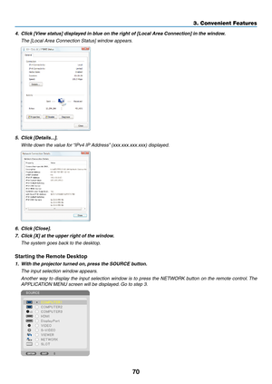 Page 8470
4.	 Click	[View	status]	displayed	in	blue	on	the	right	of	[Local	Area	Connection]	in	the	window.
 The [Local Area Connection Status] window appears.
5.	 Click	[Details...].
	 Write	down	the	value	for	“IPv4	 IP 	 Address”	 (xxx.xxx.xxx.xxx) 	 displayed.
6.	 Click	[Close].
7.	 Click	[X]	at	the	upper	right	of	the	window.
 The system goes back to the desktop.
Starting	the	Remote	Desktop
1.	 With	the	projector	turned	on,	 press 	 the 	 SOURCE 	 button.
 The input selection window appears.
 Another way to...