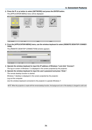 Page 8571
2. Press the ▼ or ▲	button	to	select	[NETWORK]	and	press	the	ENTER	button.
	 The	[APPLICATION	MENU]	menu	will	be	displayed.
3.	 From	the	[APPLICA TION 	MENU] 	men u,	use 	the 	wireless 	ke yboard 	to 	select 	[REMO TE 	DESKT OP 	CONNEC-
TION].
	 The	[REMOTE	DESKTOP	CONNECTION]	window	appears.
4.	 Operate	the	wireless	keyboard	to	input	the	IP	address	of	Windo ws 	 7 	 and 	 click 	“Connect”.
 The log-on screen of Windows 7 is displayed in the screen projected by the projector.
5.	 Operate	the	wireless...