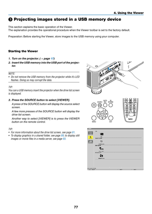 Page 9177
❸ Projecting images stored in a USB memory device
This	section	explains	the	basic	operation	of	the	Viewer.
The	explanation	provides	the	operational	procedure	when	the	Vie wer 	 toolbar 	 is 	 set 	 to 	 the 	 factory 	 default.
Preparation:	Before 	 starting 	 the 	Vie wer, 	 store 	 images 	 to 	 the 	 USB 	 memory 	 using 	 your 	 computer.
Starting the Viewer
1.	 Turn	on	the	projector.	(→ page 17)
2.	 Insert	the	USB 	memor y 	into 	the 	USB 	por t 	of 	the 	pr ojec-
tor.
NOTE:
•	 Do	not 	remove...