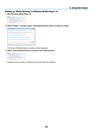 Page 10995
Setting up “Media Sharing” in Windows Media Player 12
1.	 Start	Windows 	 Media 	 Player 	 12.
2.	 Select	“Stream”,	and 	 then 	 select 	“A utomatically 	 allow 	 devices 	 to 	 play 	 my 	 media”.
 The “Allow All Media Devices” windows will be displayed.
3.	 Select	“Automatically 	 allow 	 all 	 computers 	 and 	 media 	 devices”.
	 Graphics	and	movie	files	in	“Library”	 can 	 be 	 used 	 from 	 the 	 projector.
4. Using the Viewer  