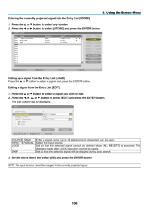 Page 120106
Entering	the	currently	projected	signal	into	the	Entry	List	[STORE]
1. Press the ▲ or ▼ button to select any number.
2. Press the ◀ or ▶	button	to	select	[STORE]	and	press	the	ENTER	button.
 
Calling	up	a	signal	from	the	Entry	List	[LOAD]
Press	the	▲	or	▼	button	to	select	a	signal	and	press	the	ENTER	button.
Editing	a	signal	from	the	Entry	List	[EDIT]
1. Press the ▲ or ▼ button to select a signal you wish to edit.
2. Press the ◀, ▶, ▲, or ▼	button	to	select	[EDIT]	and	press	the	ENTER	button.
 The...