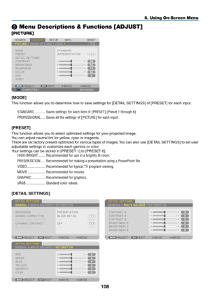 Page 122108
❺ Menu Descriptions & Functions [ADJUST]
[PICTURE]
[MODE]
This	function	allows	you	to	determine	how	to	save	settings	for	[DETAIL	SETTINGS]	of	[PRESET]	for	each	input.
STANDARD ������������Saves settings for each item of [PRESET] (Preset 1 through 6)
PROFESSIONAL
 �����Saves all the settings of [PICTURE] for each input� 
[PRESET]
This	function	allows	you	to	select	optimized	settings	for	your	projected	image.
You	can	adjust	neutral	tint	for	yellow,	cyan	or	magenta.	
There	are 	six 	f actory 	presets...