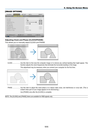 Page 125111
[IMAGE OPTIONS]
Adjusting	Clock	and	Phase	[CLOCK/PHASE]
This	allows	you	to	manually	adjust	CLOCK	and	PHASE.
CLOCK �������������������Use this item to fine tune the computer image or to remove any vertical banding that might appear� This 
function adjusts the clock frequencies that eliminate the horizontal ban\
ding in the image�
This adjustment may be necessary when you connect your computer for the first time�
PHASE �������������������Use this item to adjust the clock phase or to reduce video noise,...