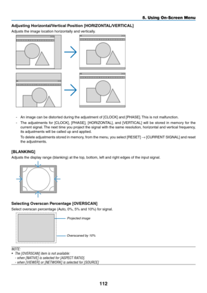 Page 126112
Adjusting	Horizontal/Vertical	Position	[HORIZONTAL/VERTICAL]
Adjusts	the	image	location	horizontally	and	vertically.
-	 An	image	can	be	distorted	during	the	adjustment	of	[CLOCK]	and	[PHASE].	This	 is 	 not 	 malfunction.
-	 The	adjustments	f or 	[CLOCK], 	[PHASE], 	[HORIZONT AL], 	and 	[VER TICAL] 	will 	be 	stored 	in 	memor y 	f or 	the 	
current	signal.	The	ne xt 	time 	y ou 	project 	the 	signal 	with 	the 	same 	resolution, 	hor izontal 	and 	v ertical 	frequency , 	
its	adjustments	will	be...