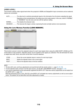 Page 130116
[VIDEO	LEVEL]
This	function	selects 	video 	signal 	le vel 	when 	the 	projector’ s 	HDMI 	and 	Displa yPort 	input 	connectors 	and 	an 	e xternal 	
device	are	connected.
AUTO ���������������������The video level is switched automatically based on the information from \
the device outputting the signal�
Depending on the connected device, this setting may not be made properly� In this case, switch to “NORMAL” 
or “ENHANCED” from the menu and view with the optimum setting�
NORMAL ����������������This...