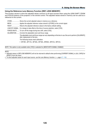 Page 139125
Using	the	Reference	Lens	Memory	Function	[REF.	LENS 	 MEMORY]
This	function	ser ves 	to 	store 	the 	adjusted 	v alues 	common 	to 	all 	input 	sources 	when 	using 	the 	LENS 	SHIFT , 	ZOOM 	
and	FOCUS	b uttons 	of 	the 	projector 	or 	the 	remote 	control.	The 	adjusted 	v alues 	stored 	in 	memor y 	can 	be 	used 	as 	a 	
reference	to	the	current.
STORE �������������������Stores the current adjusted values in memory as a reference�
MOVE ��������������������Applies the adjusted reference values...